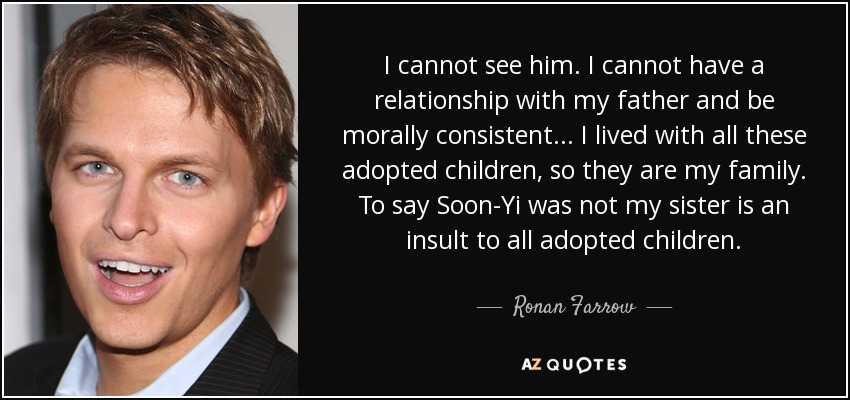 I cannot see him. I cannot have a relationship with my father and be morally consistent... I lived with all these adopted children, so they are my family. To say Soon-Yi was not my sister is an insult to all adopted children. - Ronan Farrow