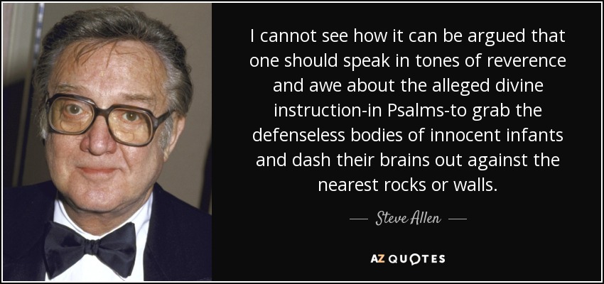 I cannot see how it can be argued that one should speak in tones of reverence and awe about the alleged divine instruction-in Psalms-to grab the defenseless bodies of innocent infants and dash their brains out against the nearest rocks or walls. - Steve Allen