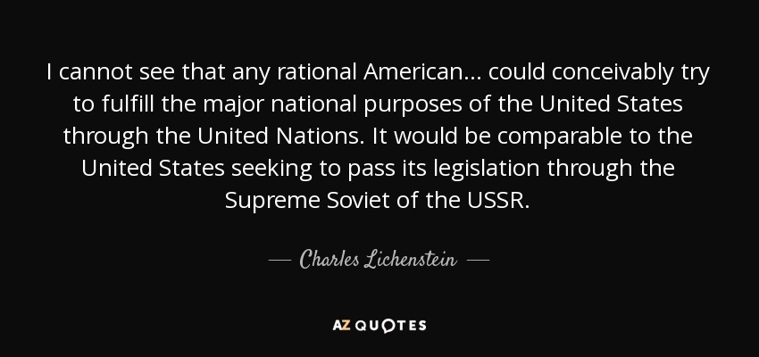 I cannot see that any rational American. . . could conceivably try to fulfill the major national purposes of the United States through the United Nations. It would be comparable to the United States seeking to pass its legislation through the Supreme Soviet of the USSR. - Charles Lichenstein