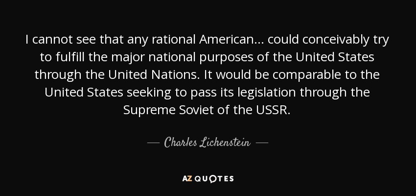 I cannot see that any rational American. . . could conceivably try to fulfill the major national purposes of the United States through the United Nations. It would be comparable to the United States seeking to pass its legislation through the Supreme Soviet of the USSR. - Charles Lichenstein