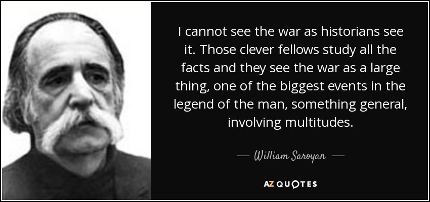 I cannot see the war as historians see it. Those clever fellows study all the facts and they see the war as a large thing, one of the biggest events in the legend of the man, something general, involving multitudes. - William Saroyan