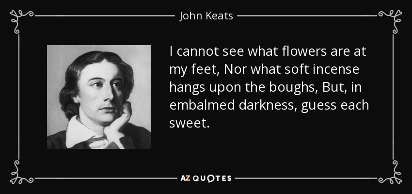 I cannot see what flowers are at my feet, Nor what soft incense hangs upon the boughs, But, in embalmed darkness, guess each sweet. - John Keats