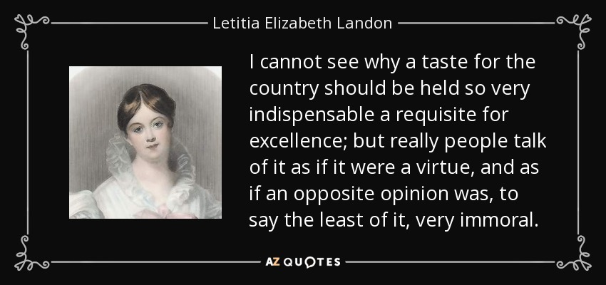 I cannot see why a taste for the country should be held so very indispensable a requisite for excellence; but really people talk of it as if it were a virtue, and as if an opposite opinion was, to say the least of it, very immoral. - Letitia Elizabeth Landon