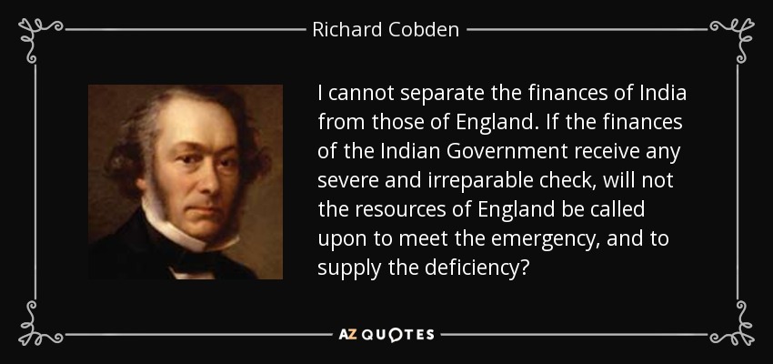I cannot separate the finances of India from those of England. If the finances of the Indian Government receive any severe and irreparable check, will not the resources of England be called upon to meet the emergency, and to supply the deficiency? - Richard Cobden