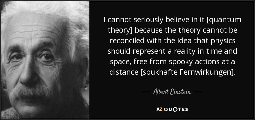 I cannot seriously believe in it [quantum theory] because the theory cannot be reconciled with the idea that physics should represent a reality in time and space, free from spooky actions at a distance [spukhafte Fernwirkungen]. - Albert Einstein