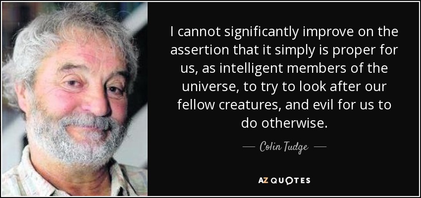 I cannot significantly improve on the assertion that it simply is proper for us, as intelligent members of the universe, to try to look after our fellow creatures, and evil for us to do otherwise. - Colin Tudge