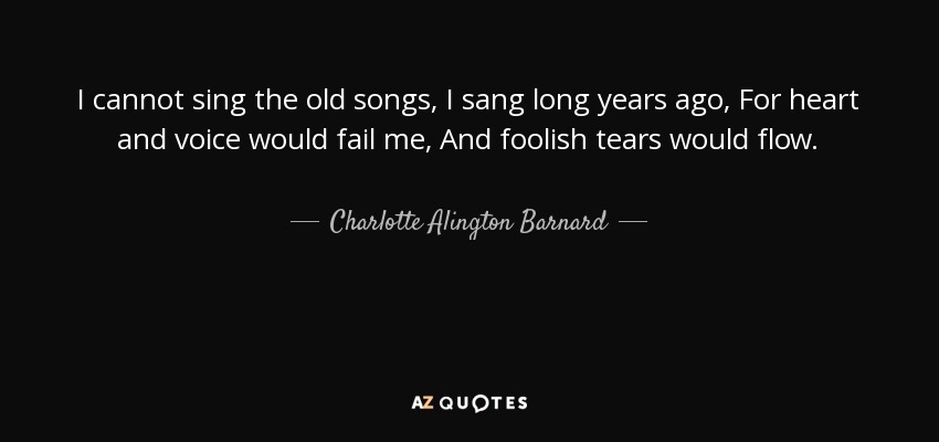 I cannot sing the old songs, I sang long years ago, For heart and voice would fail me, And foolish tears would flow. - Charlotte Alington Barnard