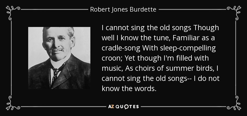 I cannot sing the old songs Though well I know the tune, Familiar as a cradle-song With sleep-compelling croon; Yet though I'm filled with music, As choirs of summer birds, I cannot sing the old songs-- I do not know the words. - Robert Jones Burdette