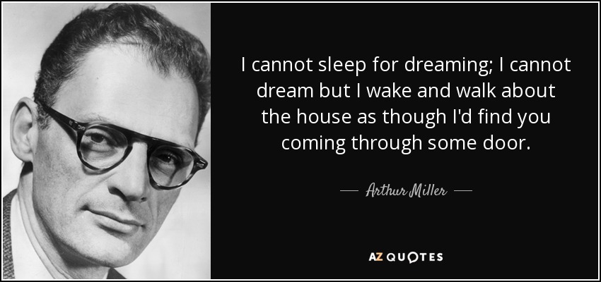 I cannot sleep for dreaming; I cannot dream but I wake and walk about the house as though I'd find you coming through some door. - Arthur Miller