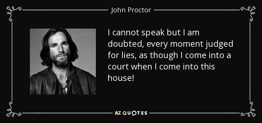 I cannot speak but I am doubted, every moment judged for lies, as though I come into a court when I come into this house! - John Proctor