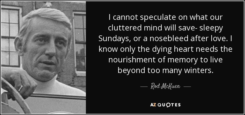 I cannot speculate on what our cluttered mind will save- sleepy Sundays, or a nosebleed after love. I know only the dying heart needs the nourishment of memory to live beyond too many winters. - Rod McKuen