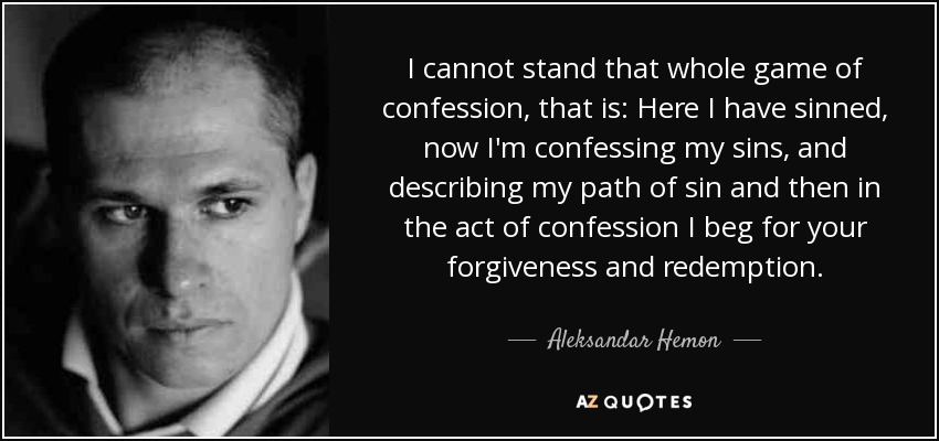 I cannot stand that whole game of confession, that is: Here I have sinned, now I'm confessing my sins, and describing my path of sin and then in the act of confession I beg for your forgiveness and redemption. - Aleksandar Hemon
