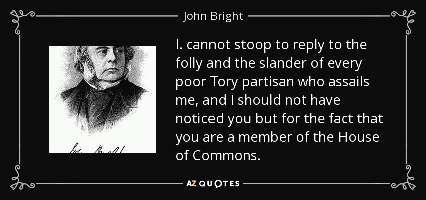 I. cannot stoop to reply to the folly and the slander of every poor Tory partisan who assails me, and I should not have noticed you but for the fact that you are a member of the House of Commons. - John Bright