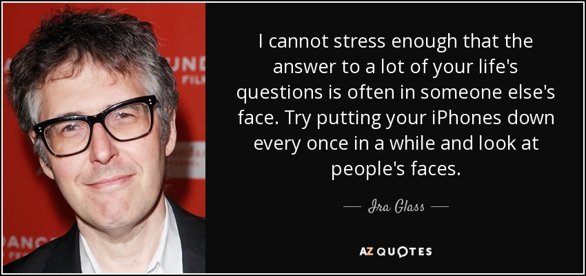 I cannot stress enough that the answer to a lot of your life's questions is often in someone else's face. Try putting your iPhones down every once in a while and look at people's faces. - Ira Glass