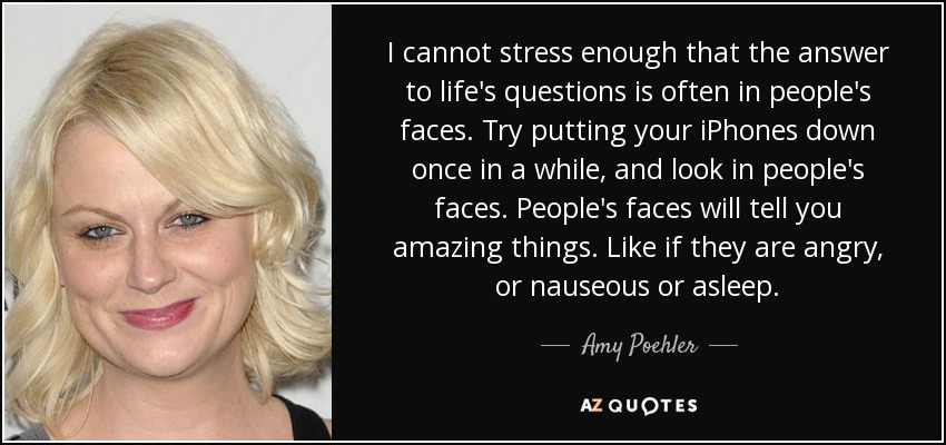 I cannot stress enough that the answer to life's questions is often in people's faces. Try putting your iPhones down once in a while, and look in people's faces. People's faces will tell you amazing things. Like if they are angry, or nauseous or asleep. - Amy Poehler