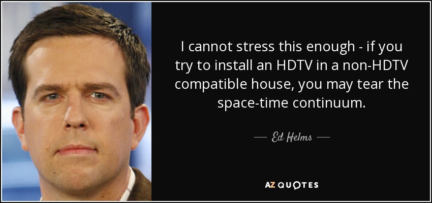 I cannot stress this enough - if you try to install an HDTV in a non-HDTV compatible house, you may tear the space-time continuum. - Ed Helms