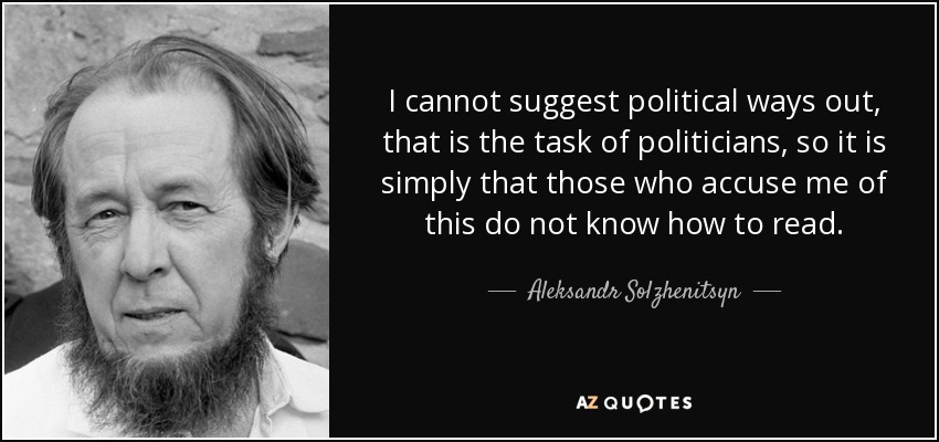 I cannot suggest political ways out, that is the task of politicians, so it is simply that those who accuse me of this do not know how to read. - Aleksandr Solzhenitsyn
