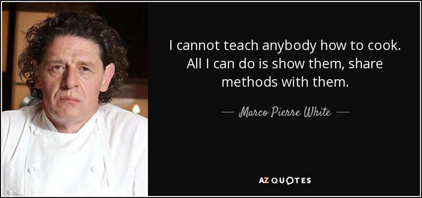 I cannot teach anybody how to cook. All I can do is show them, share methods with them. - Marco Pierre White