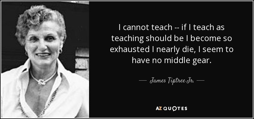 I cannot teach -- if I teach as teaching should be I become so exhausted I nearly die, I seem to have no middle gear. - James Tiptree Jr.