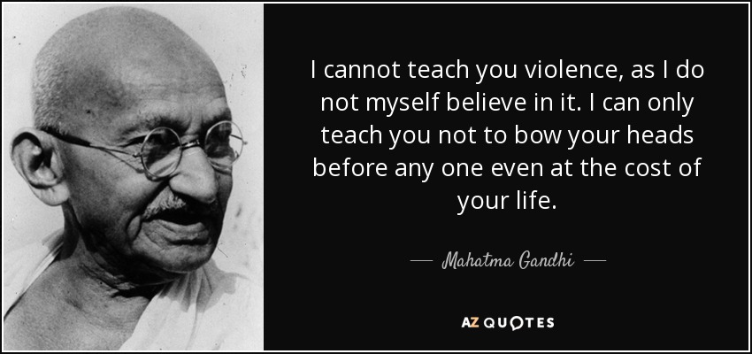 I cannot teach you violence, as I do not myself believe in it. I can only teach you not to bow your heads before any one even at the cost of your life. - Mahatma Gandhi