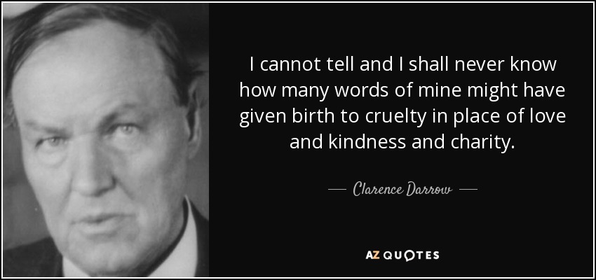I cannot tell and I shall never know how many words of mine might have given birth to cruelty in place of love and kindness and charity. - Clarence Darrow