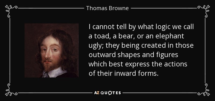 I cannot tell by what logic we call a toad, a bear, or an elephant ugly; they being created in those outward shapes and figures which best express the actions of their inward forms. - Thomas Browne