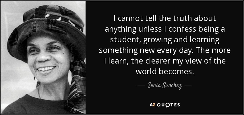 I cannot tell the truth about anything unless I confess being a student, growing and learning something new every day. The more I learn, the clearer my view of the world becomes. - Sonia Sanchez