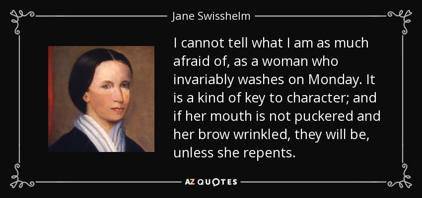 I cannot tell what I am as much afraid of, as a woman who invariably washes on Monday. It is a kind of key to character; and if her mouth is not puckered and her brow wrinkled, they will be, unless she repents. - Jane Swisshelm