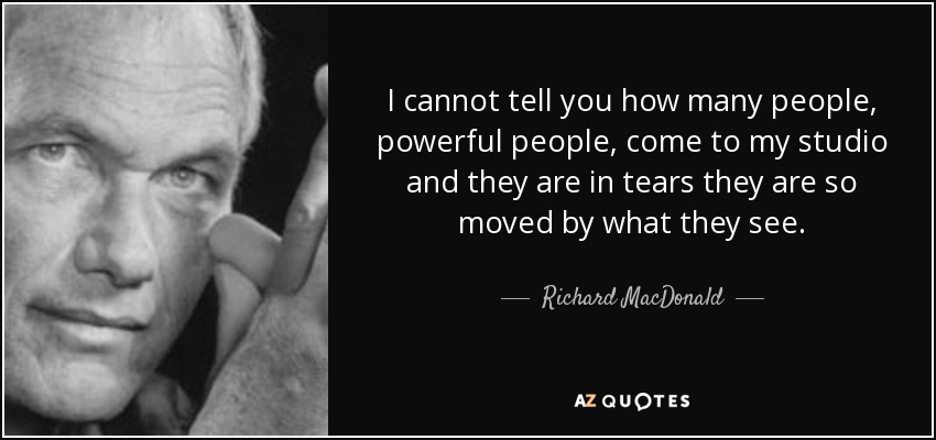 I cannot tell you how many people, powerful people, come to my studio and they are in tears they are so moved by what they see. - Richard MacDonald