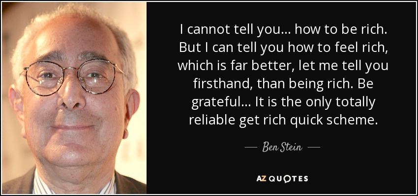 I cannot tell you ... how to be rich. But I can tell you how to feel rich, which is far better, let me tell you firsthand, than being rich. Be grateful... It is the only totally reliable get rich quick scheme. - Ben Stein