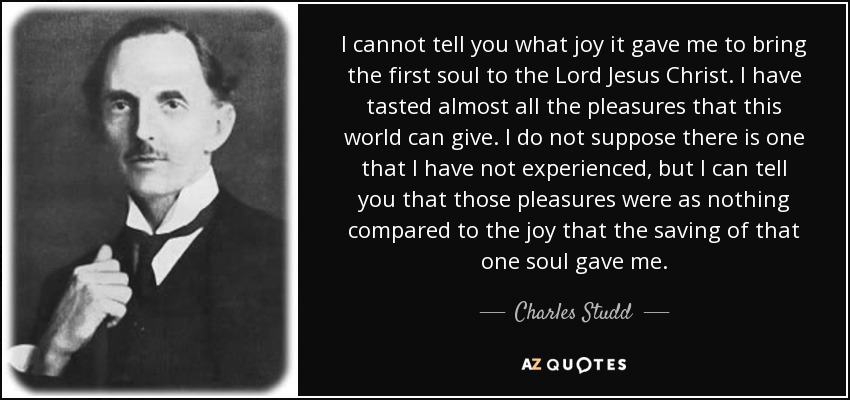 I cannot tell you what joy it gave me to bring the first soul to the Lord Jesus Christ. I have tasted almost all the pleasures that this world can give. I do not suppose there is one that I have not experienced, but I can tell you that those pleasures were as nothing compared to the joy that the saving of that one soul gave me. - Charles Studd