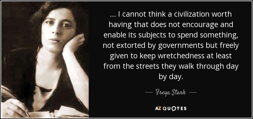 ... I cannot think a civilization worth having that does not encourage and enable its subjects to spend something, not extorted by governments but freely given to keep wretchedness at least from the streets they walk through day by day. - Freya Stark
