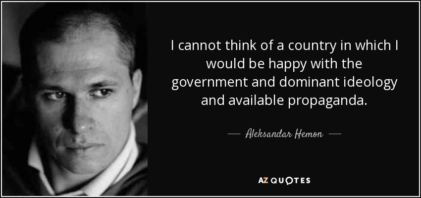 I cannot think of a country in which I would be happy with the government and dominant ideology and available propaganda. - Aleksandar Hemon