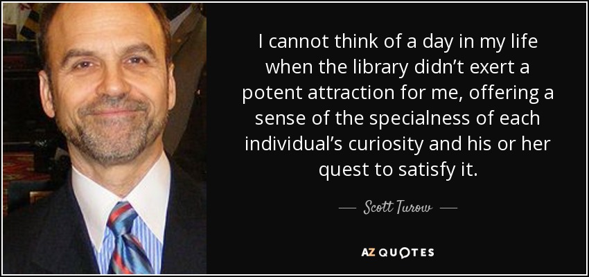 I cannot think of a day in my life when the library didn’t exert a potent attraction for me, offering a sense of the specialness of each individual’s curiosity and his or her quest to satisfy it. - Scott Turow