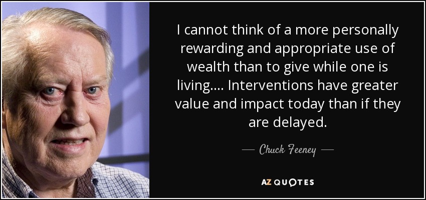 I cannot think of a more personally rewarding and appropriate use of wealth than to give while one is living.... Interventions have greater value and impact today than if they are delayed. - Chuck Feeney