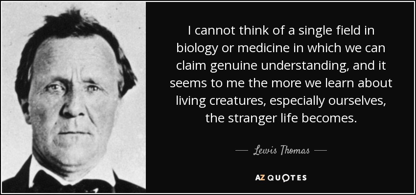 I cannot think of a single field in biology or medicine in which we can claim genuine understanding, and it seems to me the more we learn about living creatures, especially ourselves, the stranger life becomes. - Lewis Thomas
