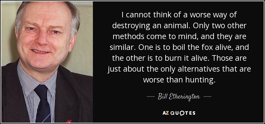 I cannot think of a worse way of destroying an animal. Only two other methods come to mind, and they are similar. One is to boil the fox alive, and the other is to burn it alive. Those are just about the only alternatives that are worse than hunting. - Bill Etherington