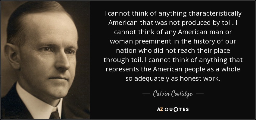 I cannot think of anything characteristically American that was not produced by toil. I cannot think of any American man or woman preeminent in the history of our nation who did not reach their place through toil. I cannot think of anything that represents the American people as a whole so adequately as honest work. - Calvin Coolidge