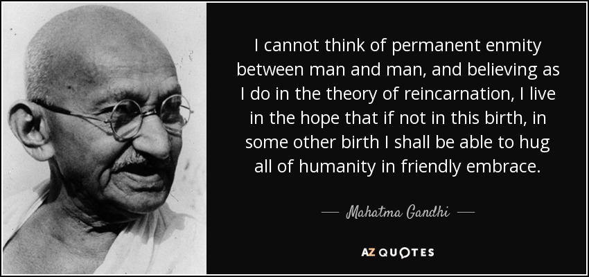 I cannot think of permanent enmity between man and man, and believing as I do in the theory of reincarnation, I live in the hope that if not in this birth, in some other birth I shall be able to hug all of humanity in friendly embrace. - Mahatma Gandhi I cannot think of permanent enmity between man and man, and believing as I do in the theory of reincarnation, I live in the hope that if not in this birth, in some other birth I shall be able to hug all of humanity in friendly embrace. - Mahatma Gandhi