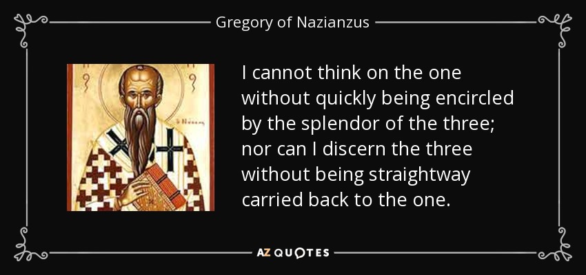 I cannot think on the one without quickly being encircled by the splendor of the three; nor can I discern the three without being straightway carried back to the one. - Gregory of Nazianzus