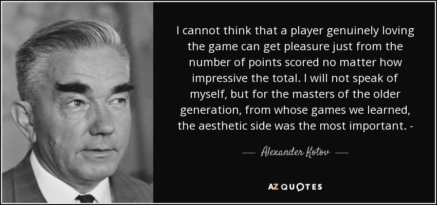 I cannot think that a player genuinely loving the game can get pleasure just from the number of points scored no matter how impressive the total. I will not speak of myself, but for the masters of the older generation, from whose games we learned, the aesthetic side was the most important. - - Alexander Kotov