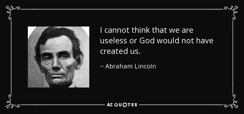 I cannot think that we are useless or God would not have created us. - Abraham Lincoln