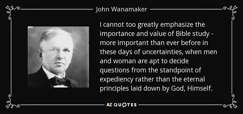 I cannot too greatly emphasize the importance and value of Bible study - more important than ever before in these days of uncertainties, when men and woman are apt to decide questions from the standpoint of expediency rather than the eternal principles laid down by God, Himself. - John Wanamaker