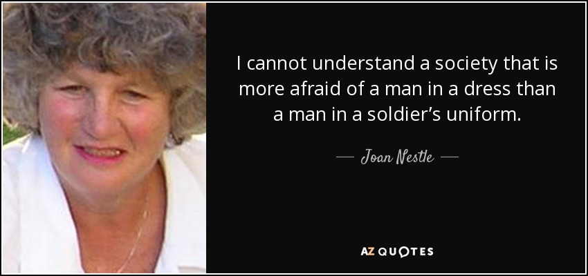 I cannot understand a society that is more afraid of a man in a dress than a man in a soldier’s uniform. - Joan Nestle