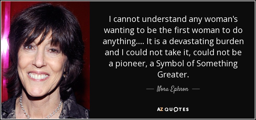 I cannot understand any woman's wanting to be the first woman to do anything. ... It is a devastating burden and I could not take it, could not be a pioneer, a Symbol of Something Greater. - Nora Ephron