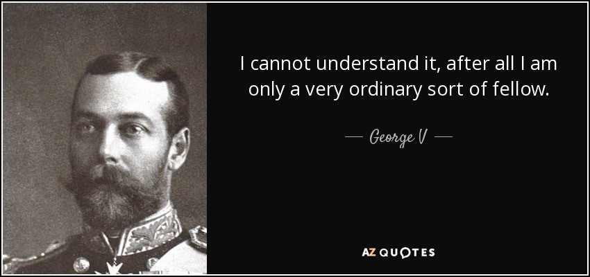 I cannot understand it, after all I am only a very ordinary sort of fellow. - George V