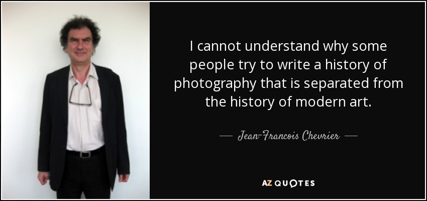 I cannot understand why some people try to write a history of photography that is separated from the history of modern art. - Jean-Francois Chevrier