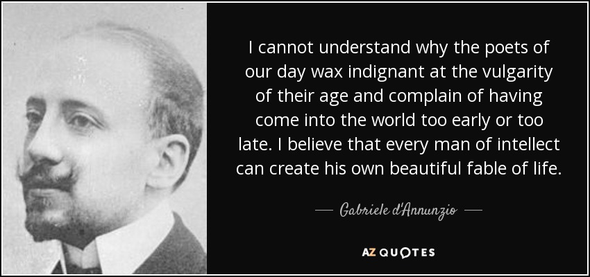 I cannot understand why the poets of our day wax indignant at the vulgarity of their age and complain of having come into the world too early or too late. I believe that every man of intellect can create his own beautiful fable of life. - Gabriele d'Annunzio