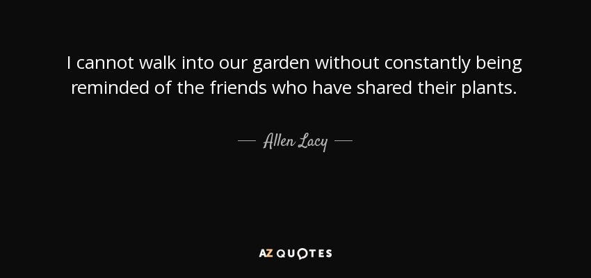 I cannot walk into our garden without constantly being reminded of the friends who have shared their plants. - Allen Lacy