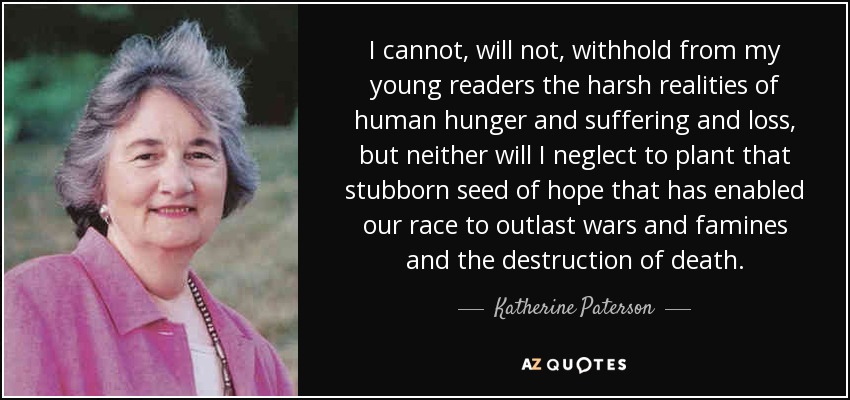 I cannot, will not, withhold from my young readers the harsh realities of human hunger and suffering and loss, but neither will I neglect to plant that stubborn seed of hope that has enabled our race to outlast wars and famines and the destruction of death. - Katherine Paterson